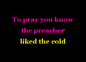 T0 pray you know

the preacher
liked the cold