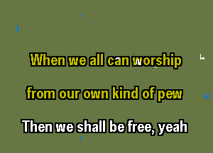 When we all can worship l'

from our own kind of pew

Then we shall be free, yeah