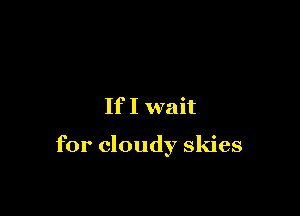 If I wait

for cloudy skies
