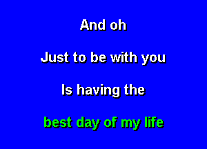 And oh
Just to be with you

Is having the

best day of my life