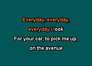 Everyday, everyday,
everyday I look

For your car, to pick me up,

on the avenue