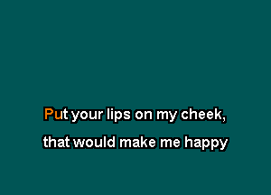 Put your lips on my cheek,

that would make me happy