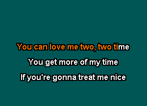 You can love me two, two time

You get more of my time

Ifyou're gonna treat me nice