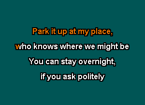 Park it up at my place,

who knows where we might be

You can stay overnight,

ifyou ask politely