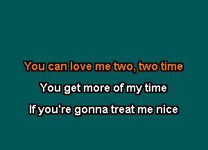 You can love me two, two time

You get more of my time

Ifyou're gonna treat me nice