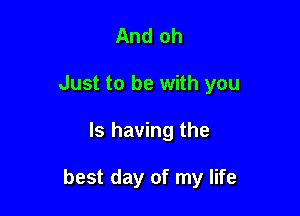 And oh
Just to be with you

Is having the

best day of my life