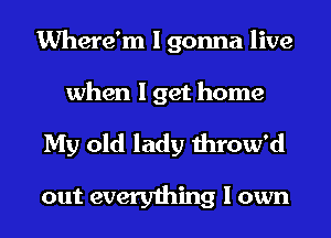 Where'm I gonna live
when I get home

My old lady throw'd

out everything I own