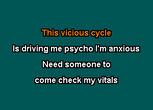This vicious cycle

Is driving me psycho I'm anxious
Need someone to

come check my Vitals