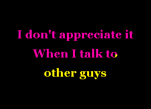 I don't appreciate it
When I talk to

other guys