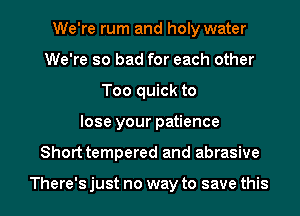 We're rum and holy water
We're so bad for each other
Too quick to

lose your patience

Shorttempered and abrasive

There's just no way to save this I