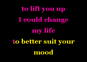 to lift you up
I could change

my life

to better suit your

mood