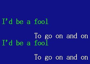 I d be a fool

To go on and on
I d be a fool

To go on and on