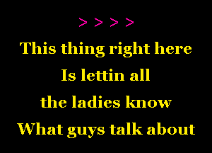 This thing right here
Is lettin all
the ladies know

What guys talk about