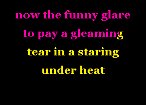 now the funny glare
to pay a gleaming
tear in a staring

under heat