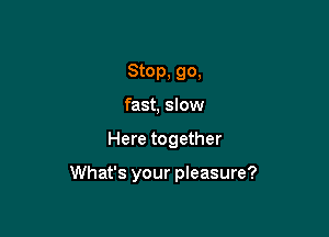 Stop, 90.
fast, slow

Here together

What's your pleasure?