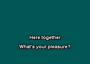 Here together

What's your pleasure?