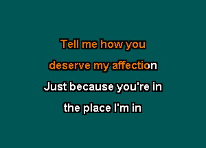 Tell me how you

deserve my affection

Just because you're in

the place I'm in