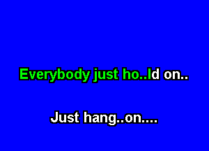 Everybodyjust ho..ld on..

Just hang..on....