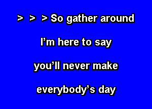 z? n, So gather around

Pm here to say

yowll never make

everybodfs day