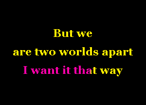 But we

are two worlds apart

I want it that way