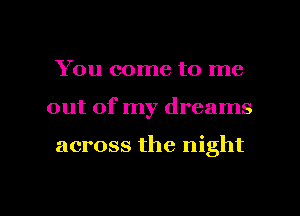 You come to me
out of my dreams

across the night

g