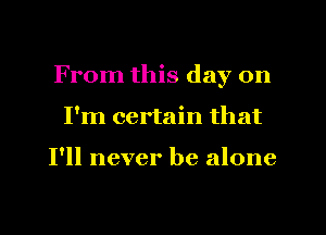 From this day on
I'm certain that

I'll never be alone