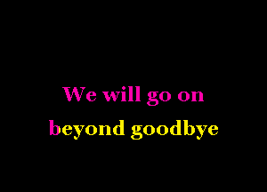 We will go on

beyond goodbye