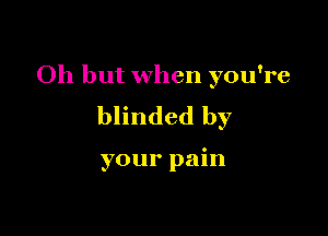 Oh but when you're

blinded by

your pain