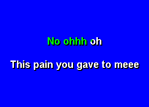 No ohhh oh

This pain you gave to meee