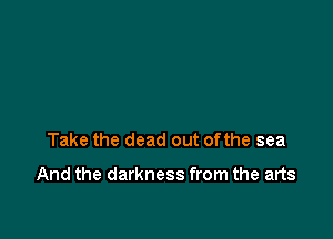 Take the dead out ofthe sea

And the darkness from the arts