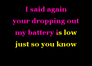 I said again
your dropping out
my battery is low

just so you know