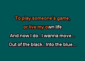 To play someone's game,

or live my own life
And now I do.. I wanna move...

Out ofthe black.. Into the blue...