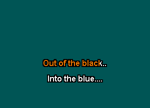 Out ofthe black..
Into the blue....