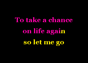 To take a chance

on life again

so let me go