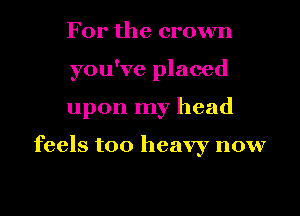 For the crown
you've placed
upon my head

feels too heavy now