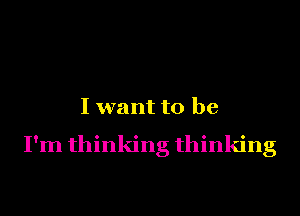 I want to be

I'm thinking thinking