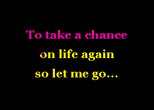 To take a chance

on life again

so let me go...