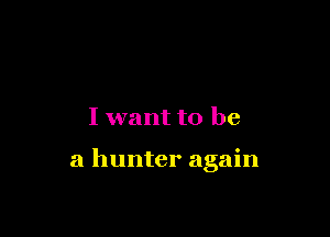 I want to be

a hunter again