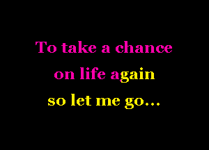 To take a chance

on life again

so let me go...