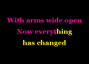 With arms wide open

Now everything

has changed