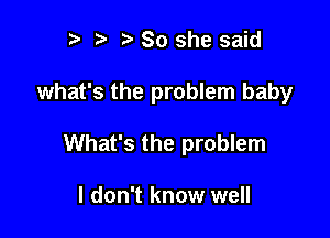 r) So she said

what's the problem baby

What's the problem

I don't know well