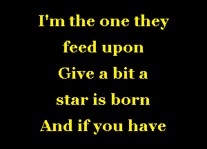 I'm the one they

feed upon
Give a bit a

star is born
And if you have