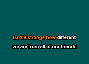 Isn't it strange how different

we are from all of our friends