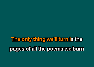 The only thing we'll turn is the

pages of all the poems we burn