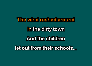 The wind rushed around

in the dirty town

And the children

let out from their schools...