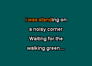 lwas standing on

a noisy corner

Waiting for the

walking green...