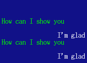 How can I show you

I m glad
How can I show you

I,m glad