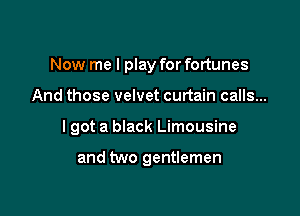 Now me I play for fortunes

And those velvet curtain calls...

I got a black Limousine

and two gentlemen
