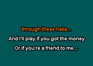 through these halls...

And I'll play ifyou got the money

0r ifyou're a friend to me....