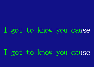 I got to know you cause

I got to know you cause